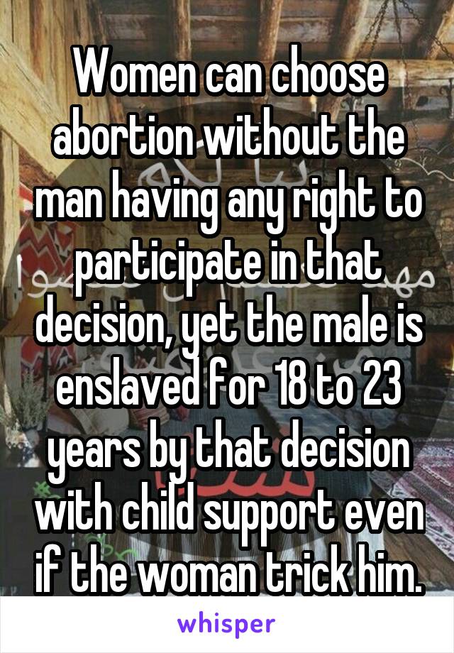 Women can choose abortion without the man having any right to participate in that decision, yet the male is enslaved for 18 to 23 years by that decision with child support even if the woman trick him.