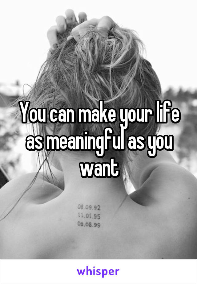 You can make your life as meaningful as you want