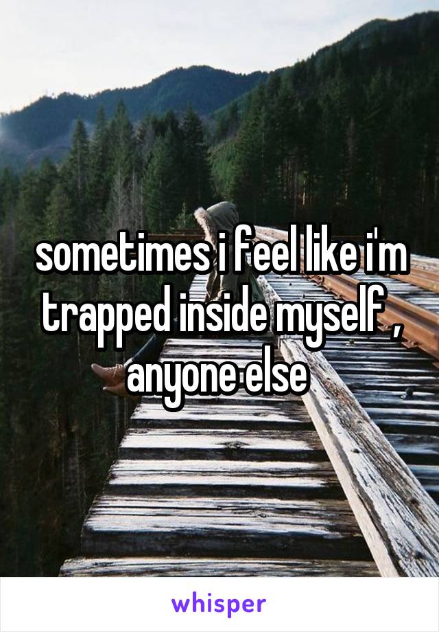 sometimes i feel like i'm trapped inside myself ,
anyone else 