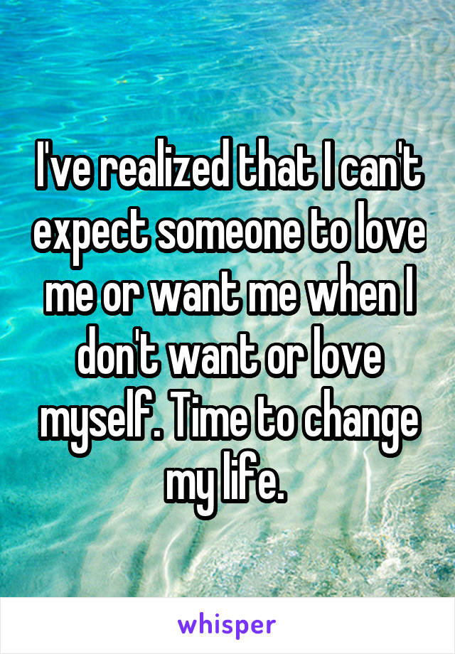 I've realized that I can't expect someone to love me or want me when I don't want or love myself. Time to change my life. 