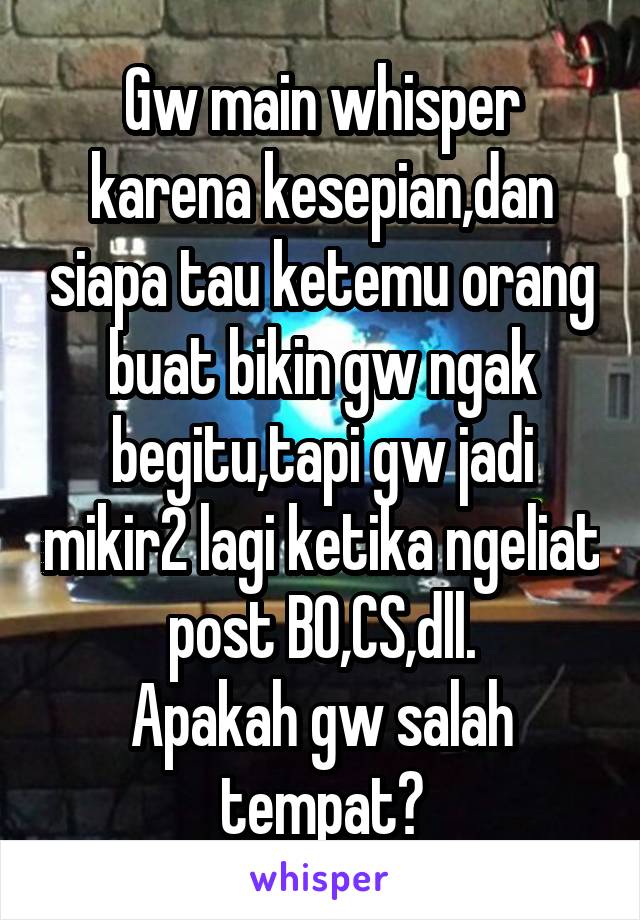 Gw main whisper karena kesepian,dan siapa tau ketemu orang buat bikin gw ngak begitu,tapi gw jadi mikir2 lagi ketika ngeliat post BO,CS,dll.
Apakah gw salah tempat?