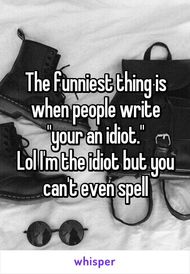 The funniest thing is when people write "your an idiot."
Lol I'm the idiot but you can't even spell