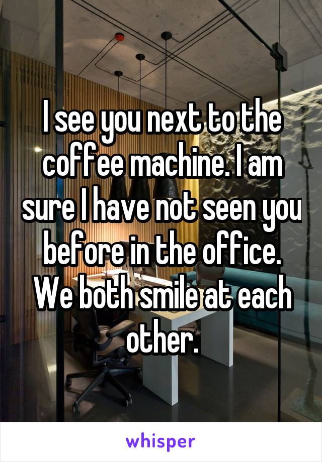 I see you next to the coffee machine. I am sure I have not seen you before in the office. We both smile at each other.