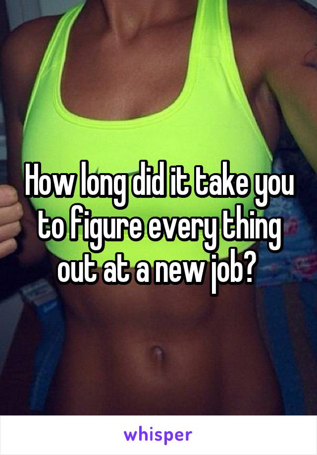 How long did it take you to figure every thing out at a new job? 