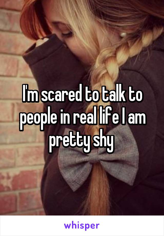 I'm scared to talk to people in real life I am pretty shy 