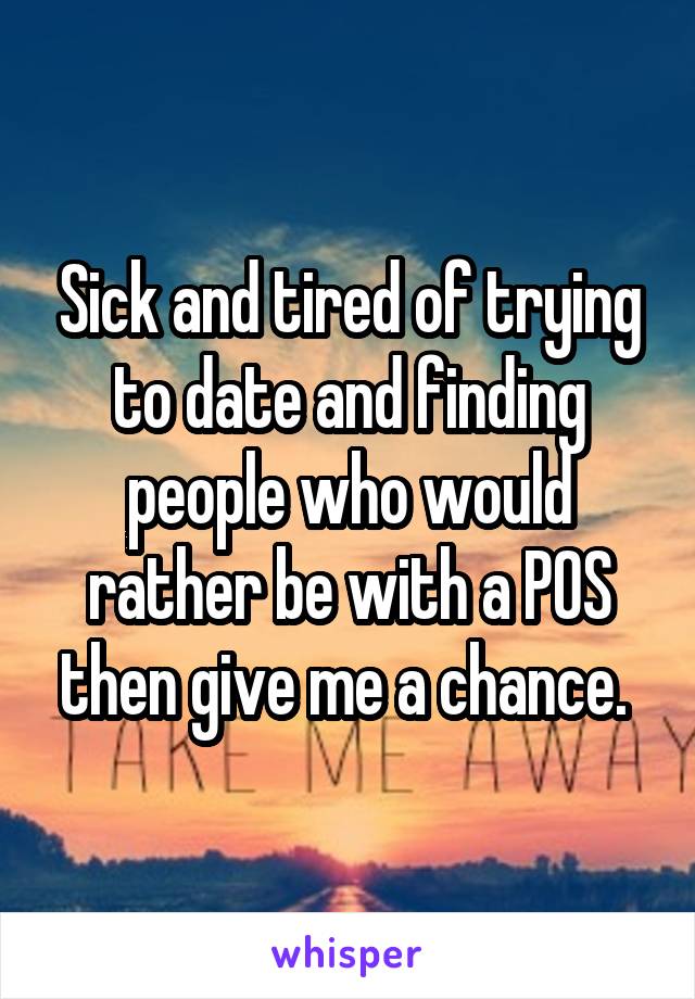 Sick and tired of trying to date and finding people who would rather be with a POS then give me a chance. 