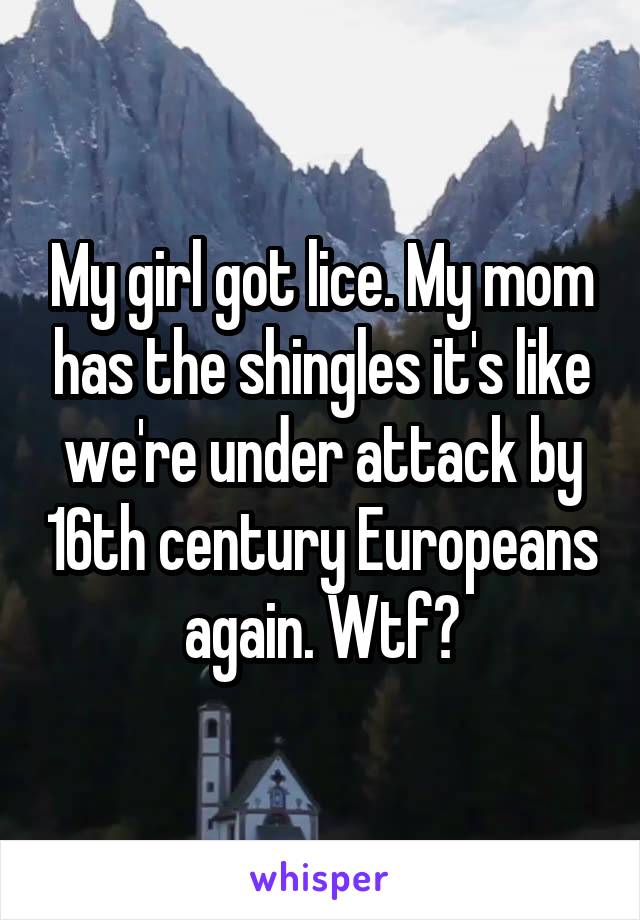 My girl got lice. My mom has the shingles it's like we're under attack by 16th century Europeans again. Wtf?