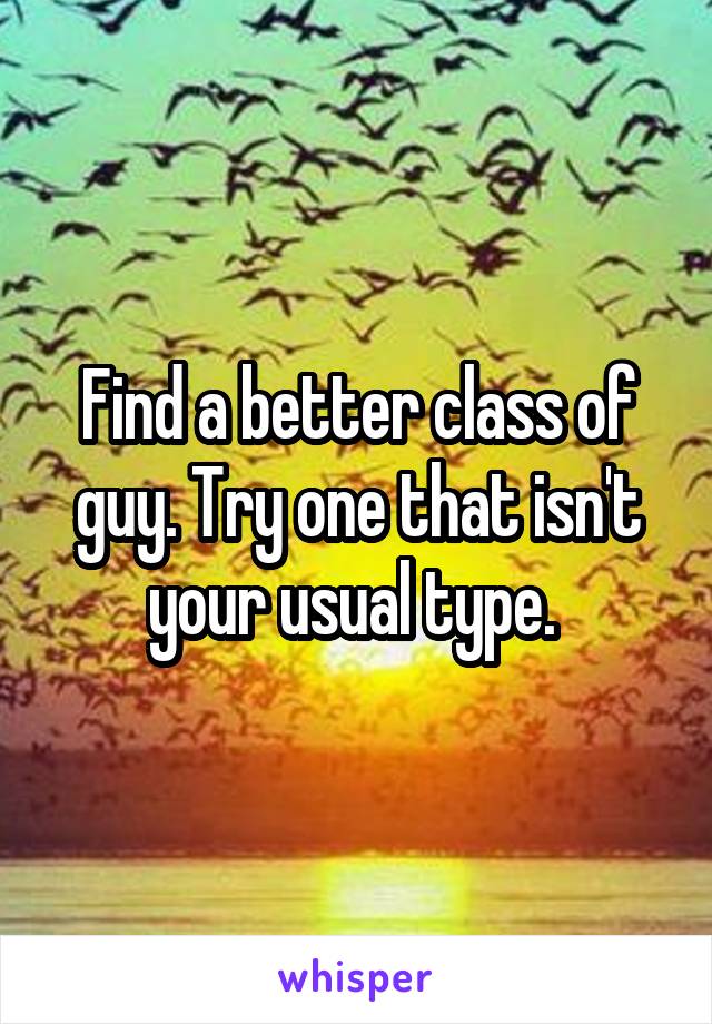 Find a better class of guy. Try one that isn't your usual type. 