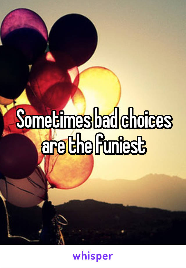 Sometimes bad choices are the funiest