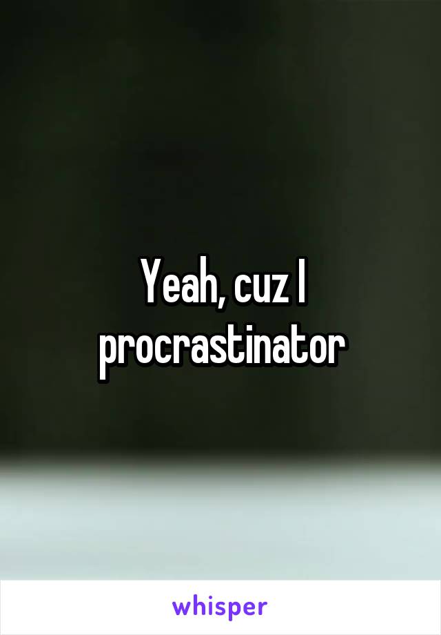 Yeah, cuz I procrastinator