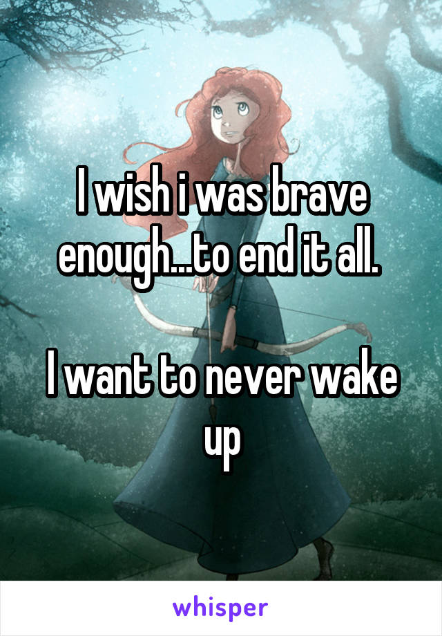 I wish i was brave enough...to end it all. 

I want to never wake up