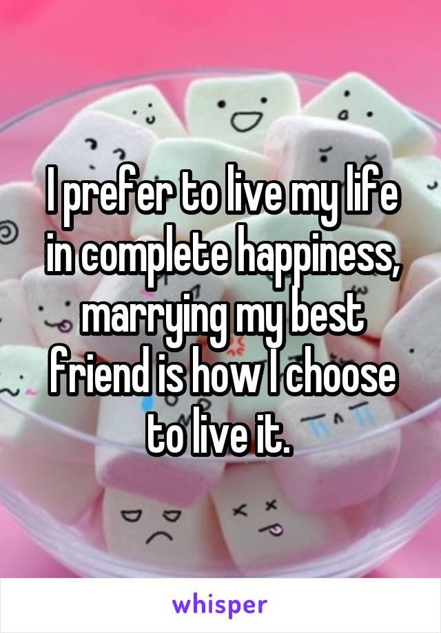 I prefer to live my life in complete happiness, marrying my best friend is how I choose to live it. 