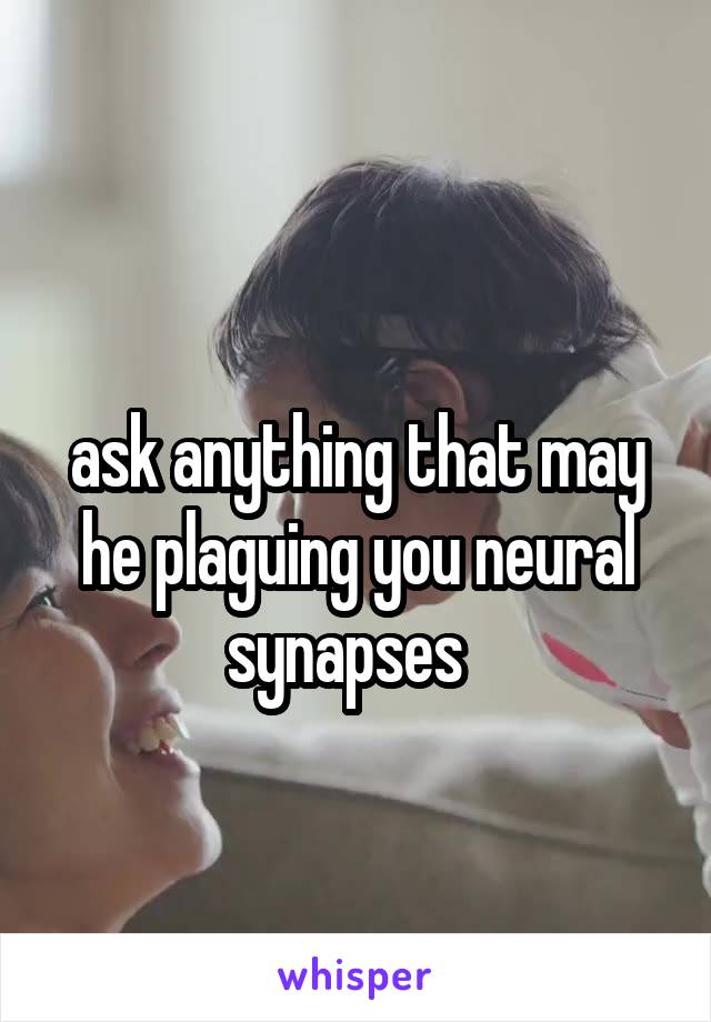 
ask anything that may he plaguing you neural synapses  