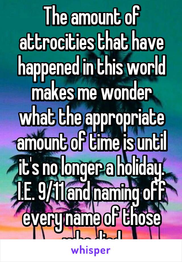 The amount of attrocities that have happened in this world makes me wonder what the appropriate amount of time is until it's no longer a holiday. I.E. 9/11 and naming off every name of those who died