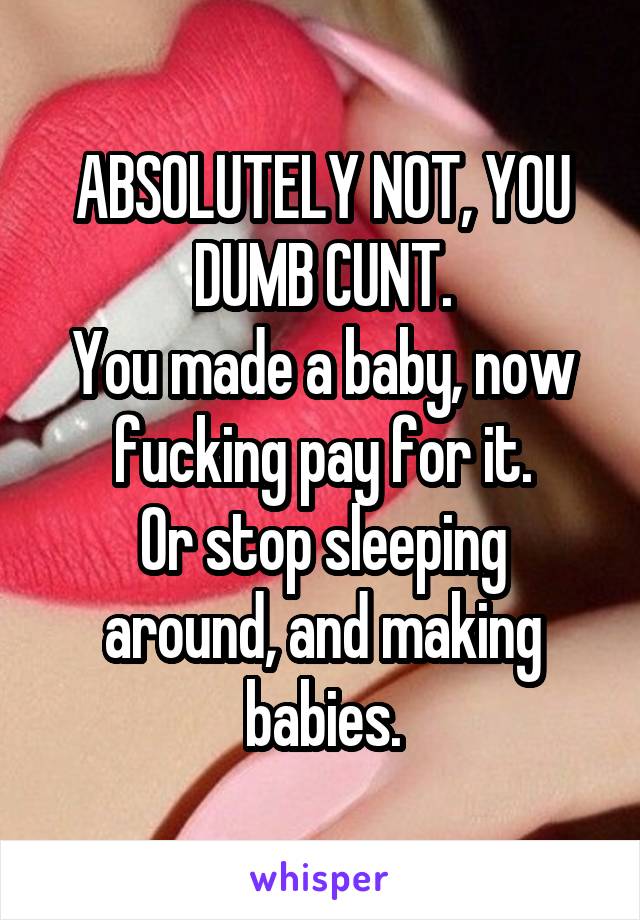 ABSOLUTELY NOT, YOU DUMB CUNT.
You made a baby, now fucking pay for it.
Or stop sleeping around, and making babies.