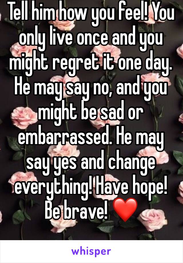 Tell him how you feel! You only live once and you might regret it one day. He may say no, and you might be sad or embarrassed. He may say yes and change everything! Have hope! Be brave! ❤️