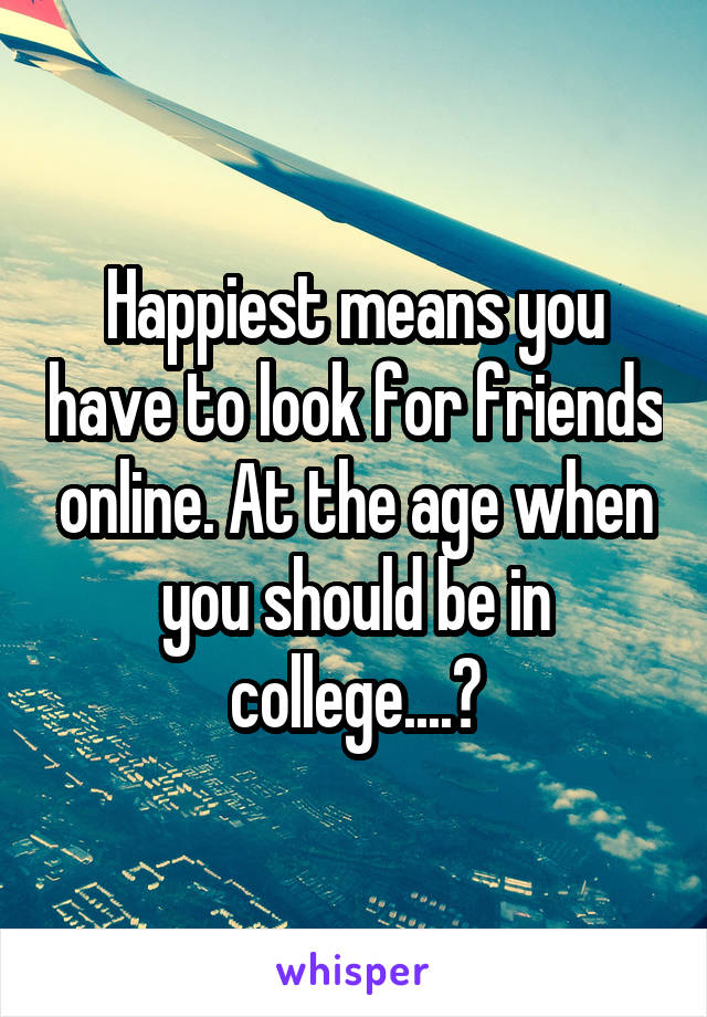 Happiest means you have to look for friends online. At the age when you should be in college....?