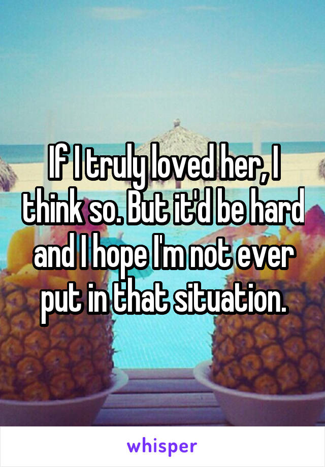 If I truly loved her, I think so. But it'd be hard and I hope I'm not ever put in that situation.