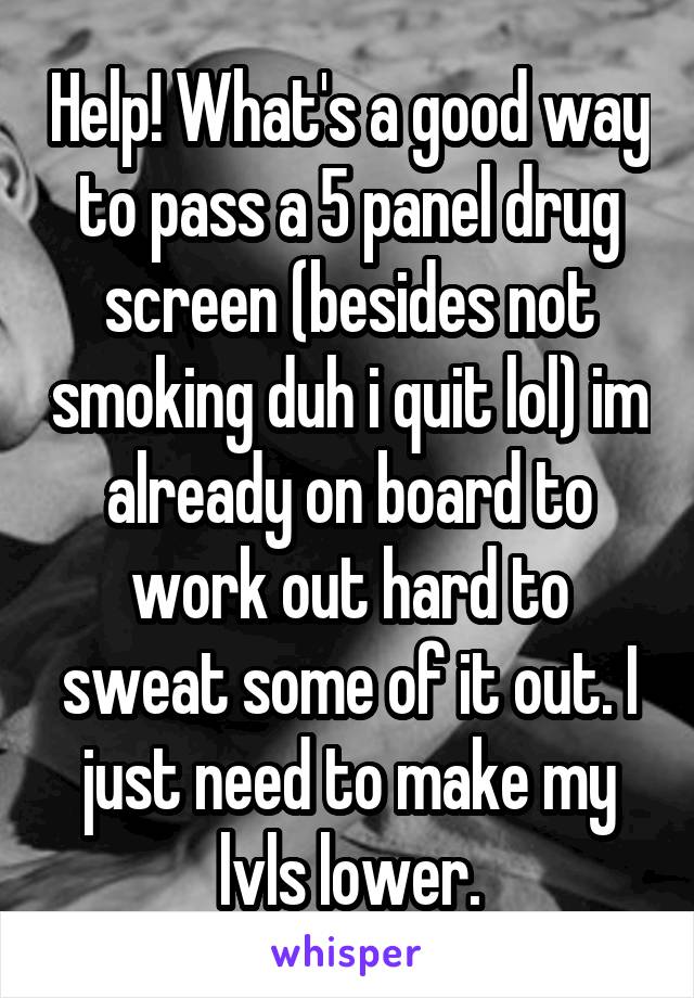 Help! What's a good way to pass a 5 panel drug screen (besides not smoking duh i quit lol) im already on board to work out hard to sweat some of it out. I just need to make my lvls lower.