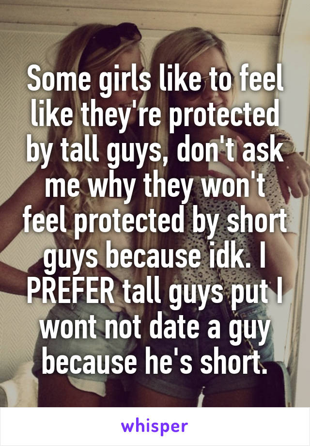 Some girls like to feel like they're protected by tall guys, don't ask me why they won't feel protected by short guys because idk. I PREFER tall guys put I wont not date a guy because he's short.