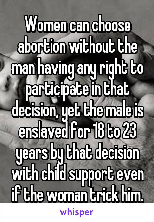 Women can choose abortion without the man having any right to participate in that decision, yet the male is enslaved for 18 to 23 years by that decision with child support even if the woman trick him.