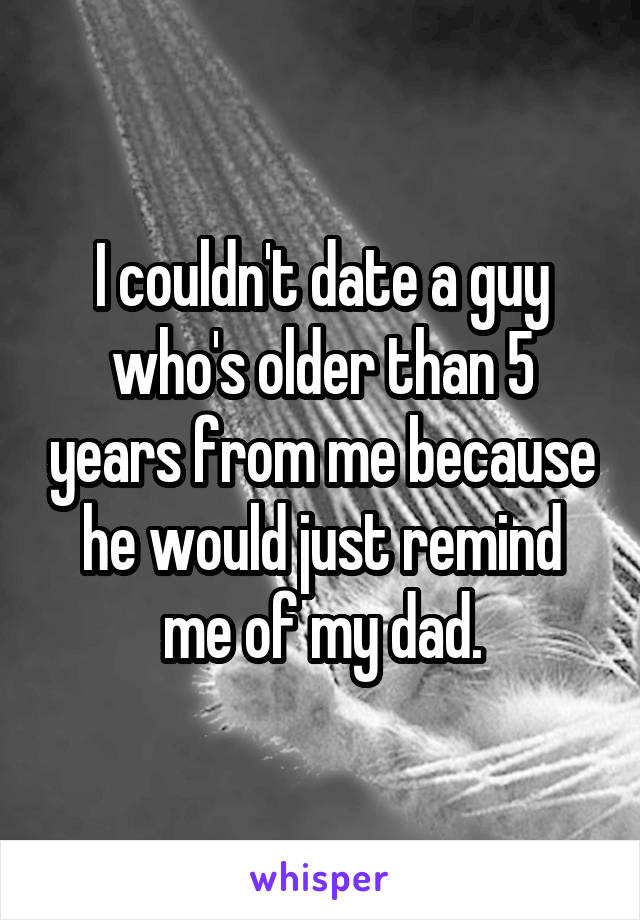 I couldn't date a guy who's older than 5 years from me because he would just remind me of my dad.