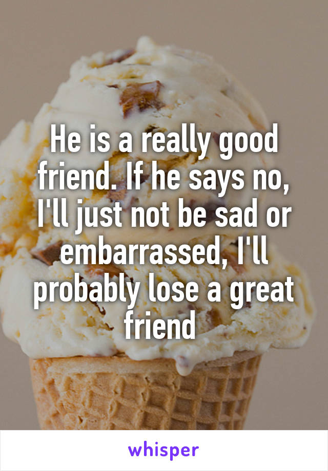 He is a really good friend. If he says no, I'll just not be sad or embarrassed, I'll probably lose a great friend 