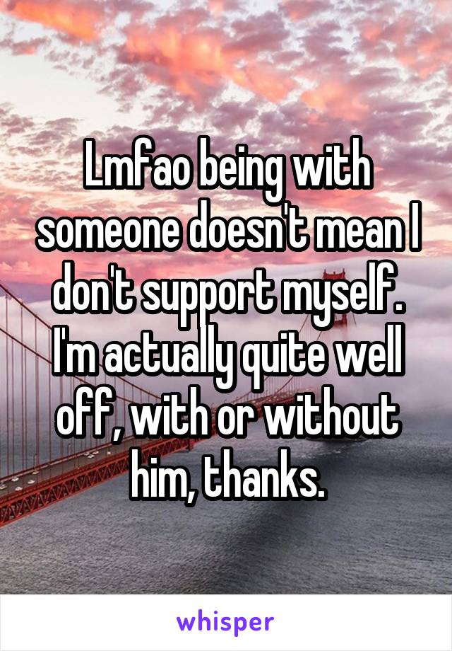 Lmfao being with someone doesn't mean I don't support myself. I'm actually quite well off, with or without him, thanks.