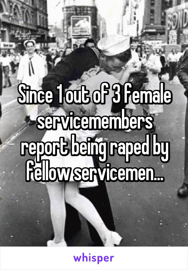 Since 1 out of 3 female servicemembers report being raped by fellow servicemen...