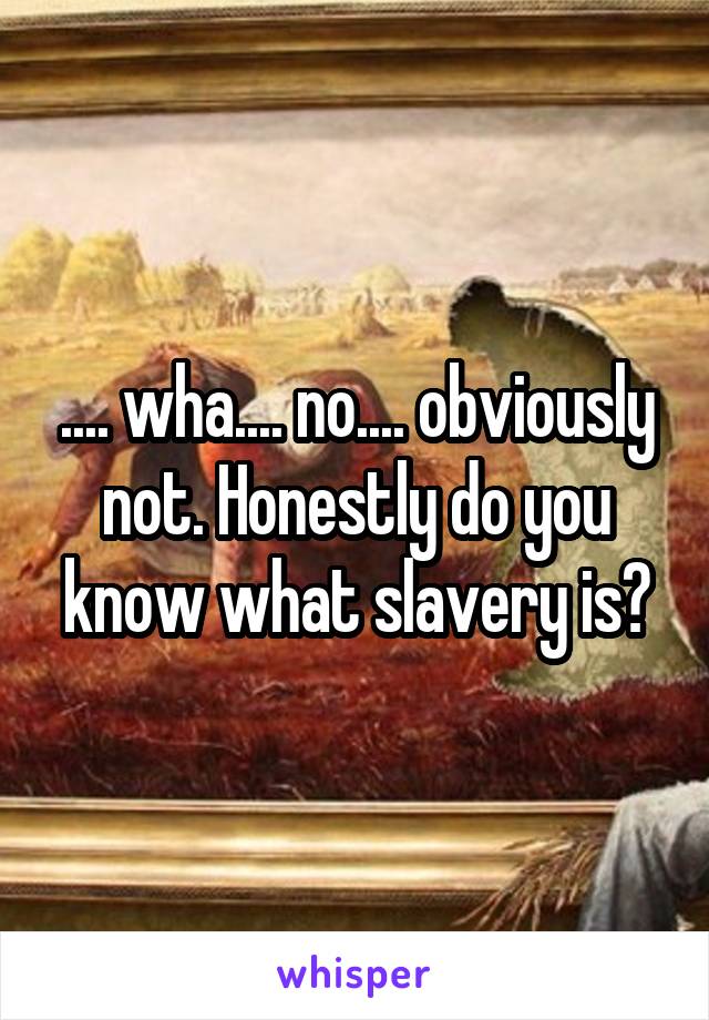 .... wha.... no.... obviously not. Honestly do you know what slavery is?