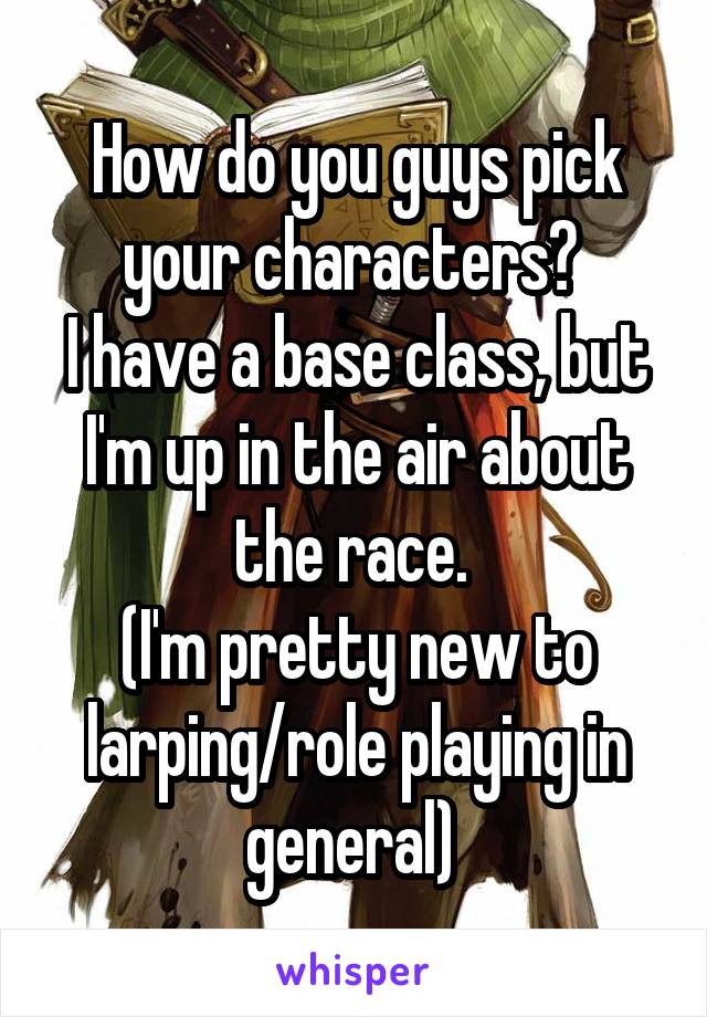 How do you guys pick your characters? 
I have a base class, but I'm up in the air about the race. 
(I'm pretty new to larping/role playing in general) 