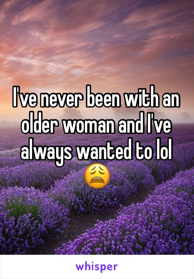 I've never been with an older woman and I've always wanted to lol 😩 