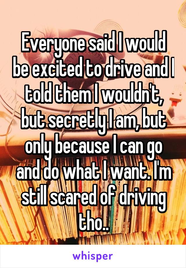 Everyone said I would be excited to drive and I told them I wouldn't, but secretly I am, but only because I can go and do what I want. I'm still scared of driving tho..