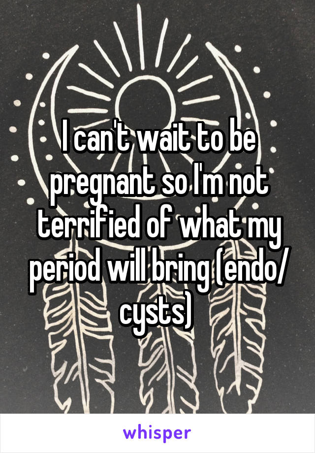 I can't wait to be pregnant so I'm not terrified of what my period will bring (endo/ cysts) 