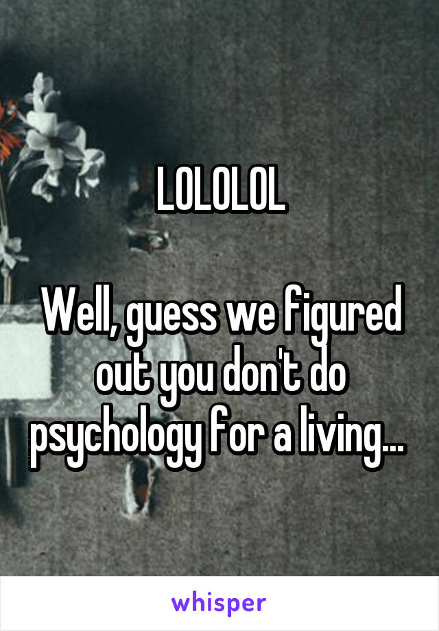 LOLOLOL

Well, guess we figured out you don't do psychology for a living... 