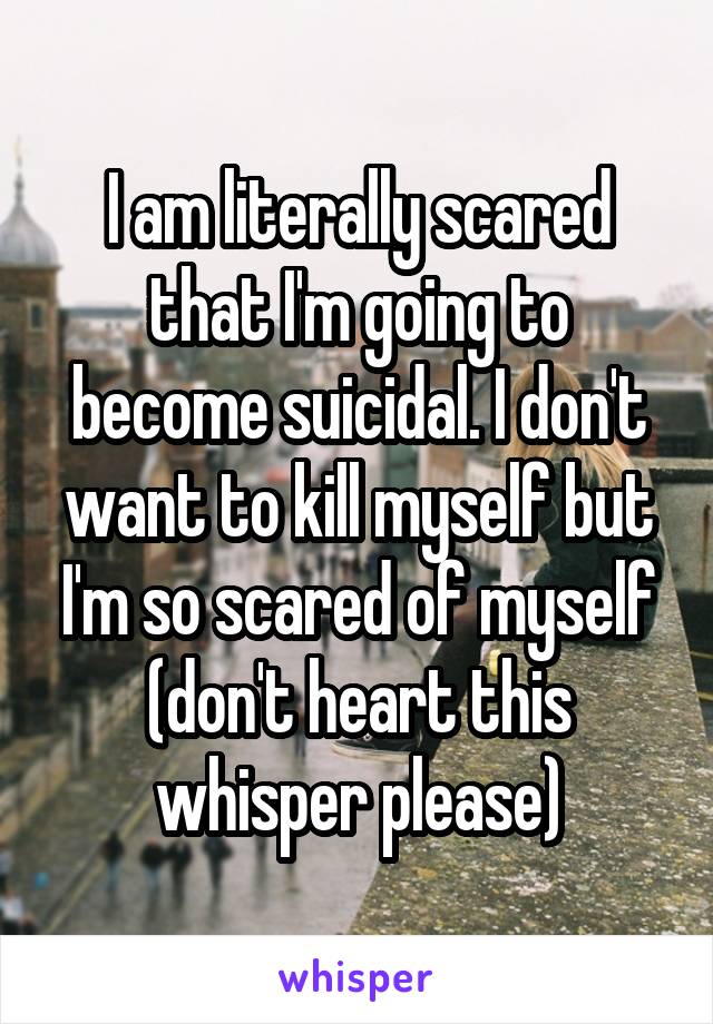 I am literally scared that I'm going to become suicidal. I don't want to kill myself but I'm so scared of myself (don't heart this whisper please)