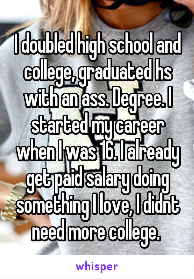 I doubled high school and college, graduated hs with an ass. Degree. I started my career when I was 16. I already get paid salary doing something I love, I didnt need more college. 