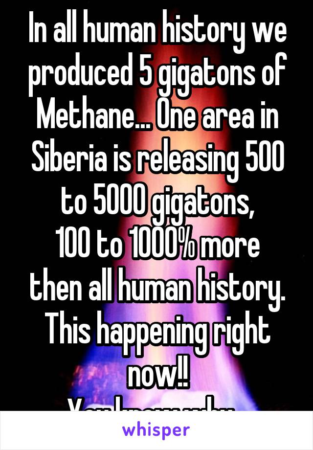 In all human history we produced 5 gigatons of Methane... One area in Siberia is releasing 500 to 5000 gigatons,
100 to 1000% more then all human history. This happening right now!!
You know why...