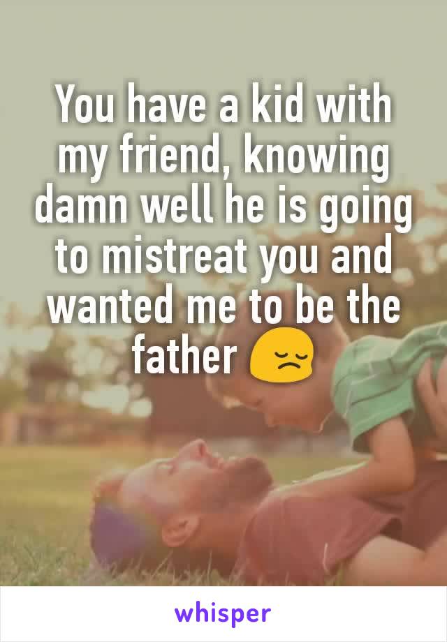 You have a kid with my friend, knowing damn well he is going to mistreat you and wanted me to be the father 😔