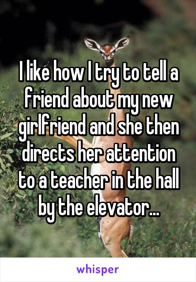 I like how I try to tell a friend about my new girlfriend and she then directs her attention to a teacher in the hall by the elevator...