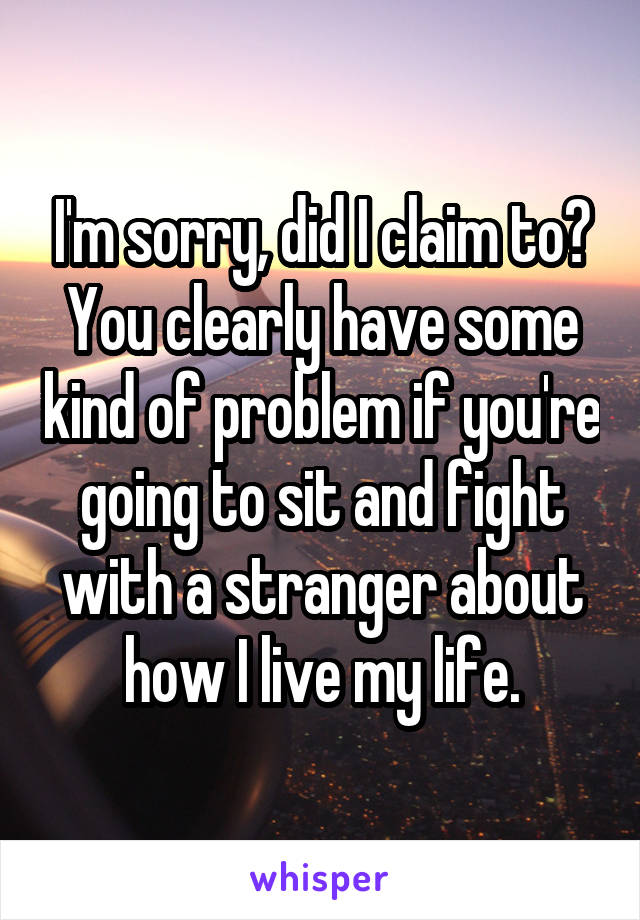 I'm sorry, did I claim to? You clearly have some kind of problem if you're going to sit and fight with a stranger about how I live my life.