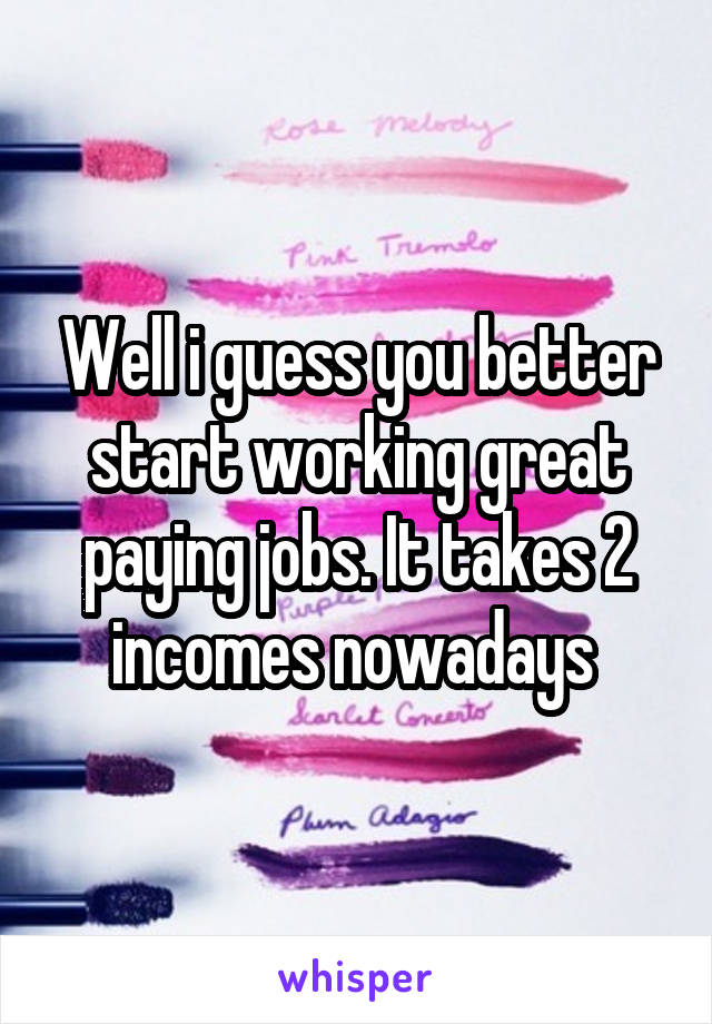 Well i guess you better start working great paying jobs. It takes 2 incomes nowadays 