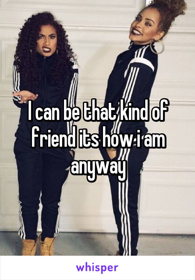 I can be that kind of friend its how i am anyway