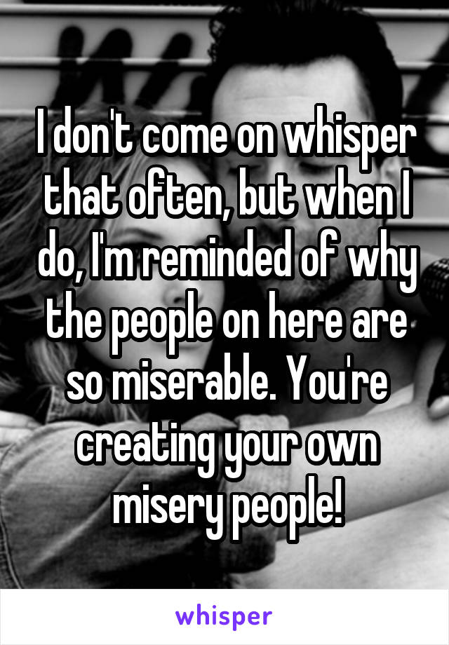 I don't come on whisper that often, but when I do, I'm reminded of why the people on here are so miserable. You're creating your own misery people!