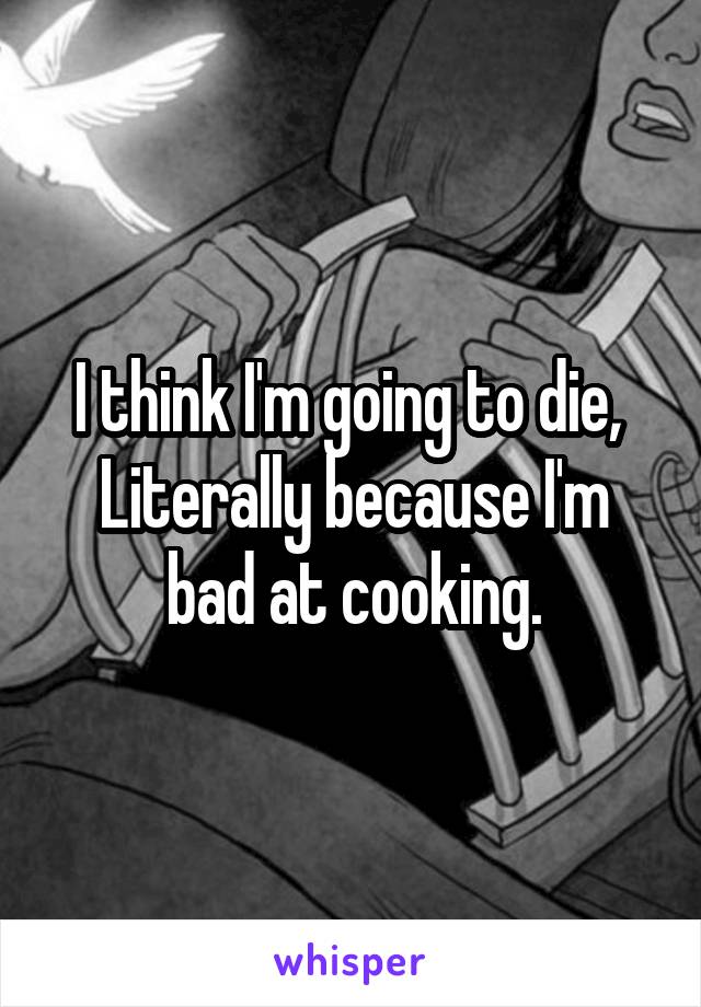 I think I'm going to die, 
Literally because I'm bad at cooking.