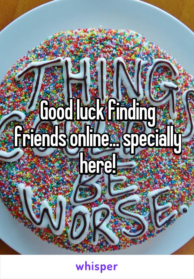 Good luck finding friends online... specially here!