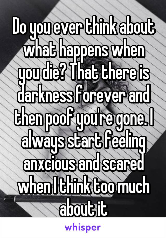 Do you ever think about what happens when you die? That there is darkness forever and then poof you're gone. I always start feeling anxcious and scared when I think too much about it