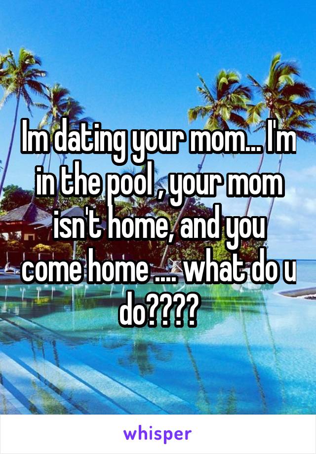 Im dating your mom... I'm in the pool , your mom isn't home, and you come home .... what do u do????