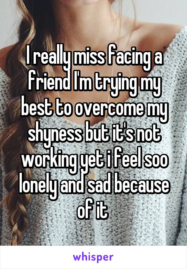 I really miss facing a friend I'm trying my best to overcome my shyness but it's not working yet i feel soo lonely and sad because of it 