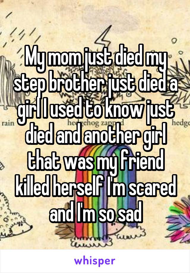 My mom just died my step brother just died a girl I used to know just died and another girl that was my friend killed herself I'm scared and I'm so sad